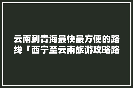 云南到青海最快最方便的路线「西宁至云南旅游攻略路线」 云南到青海最快最方便的路线「西宁至云南旅游攻略路线」 时尚穿搭