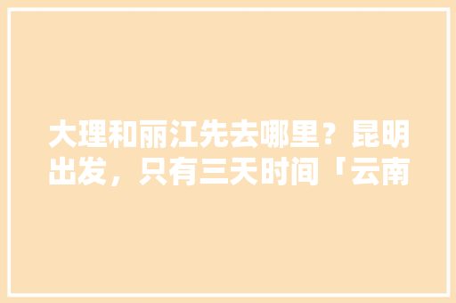 大理和丽江先去哪里？昆明出发，只有三天时间「云南旅游攻略大理至丽江路线」 大理和丽江先去哪里？昆明出发，只有三天时间「云南旅游攻略大理至丽江路线」 手机电脑