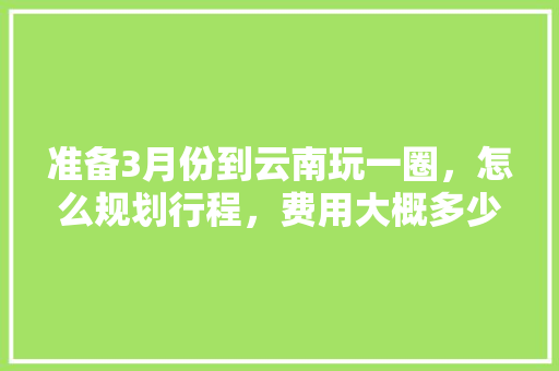 准备3月份到云南玩一圈，怎么规划行程，费用大概多少「一月份云南旅游攻略」 准备3月份到云南玩一圈，怎么规划行程，费用大概多少「一月份云南旅游攻略」 教育法律