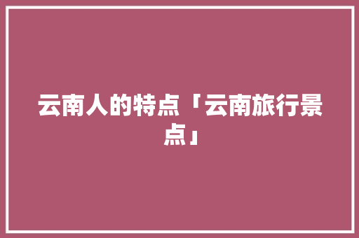 云南人的特点「云南旅行景点」 云南人的特点「云南旅行景点」 美食菜谱