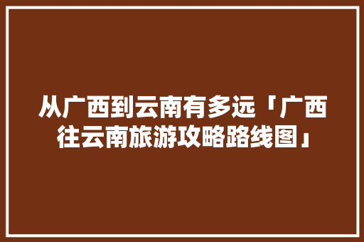 从广西到云南有多远「广西往云南旅游攻略路线图」 从广西到云南有多远「广西往云南旅游攻略路线图」 手机电脑