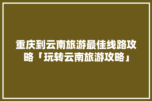重庆到云南旅游最佳线路攻略「玩转云南旅游攻略」 重庆到云南旅游最佳线路攻略「玩转云南旅游攻略」 教育法律