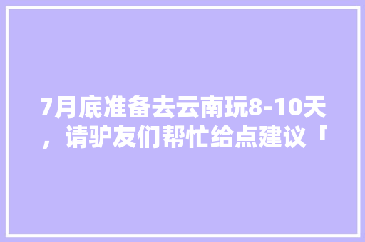 7月底准备去云南玩8-10天，请驴友们帮忙给点建议「暑假云南旅游全攻略自由行」 7月底准备去云南玩8-10天，请驴友们帮忙给点建议「暑假云南旅游全攻略自由行」 手机电脑
