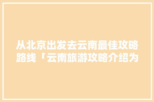 从北京出发去云南最佳攻略路线「云南旅游攻略介绍为什么都是一样的?」 从北京出发去云南最佳攻略路线「云南旅游攻略介绍为什么都是一样的?」 手机电脑
