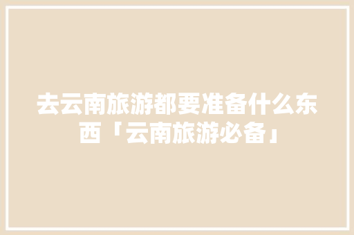 去云南旅游都要准备什么东西「云南旅游必备」 去云南旅游都要准备什么东西「云南旅游必备」 美食菜谱