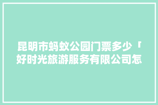 昆明市蚂蚁公园门票多少「好时光旅游服务有限公司怎么样」 昆明市蚂蚁公园门票多少「好时光旅游服务有限公司怎么样」 教育法律