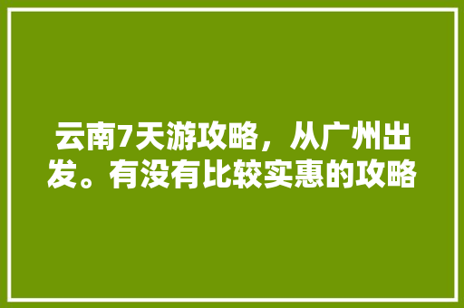 云南7天游攻略，从广州出发。有没有比较实惠的攻略「广东云南自驾游攻略」 云南7天游攻略，从广州出发。有没有比较实惠的攻略「广东云南自驾游攻略」 手机电脑
