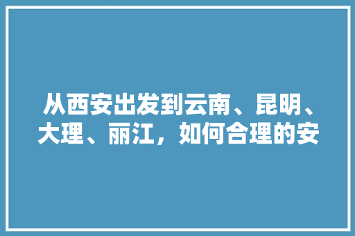 从西安出发到云南、昆明、大理、丽江，如何合理的安排行程「西安小伙游云南旅游攻略视频」 从西安出发到云南、昆明、大理、丽江，如何合理的安排行程「西安小伙游云南旅游攻略视频」 时尚穿搭