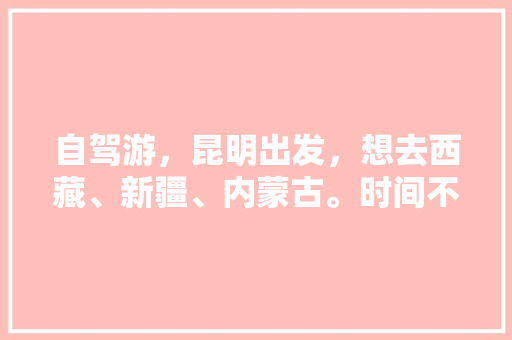 自驾游，昆明出发，想去西藏、新疆、内蒙古。时间不限。怎样规划路线「乌市自驾游去哪里好玩」 自驾游，昆明出发，想去西藏、新疆、内蒙古。时间不限。怎样规划路线「乌市自驾游去哪里好玩」 健康母婴