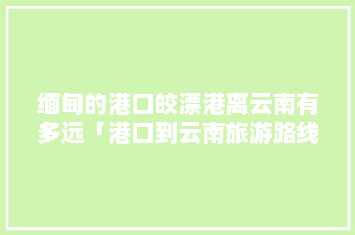 缅甸的港口皎漂港离云南有多远「港口到云南旅游路线攻略图」 缅甸的港口皎漂港离云南有多远「港口到云南旅游路线攻略图」 教育法律