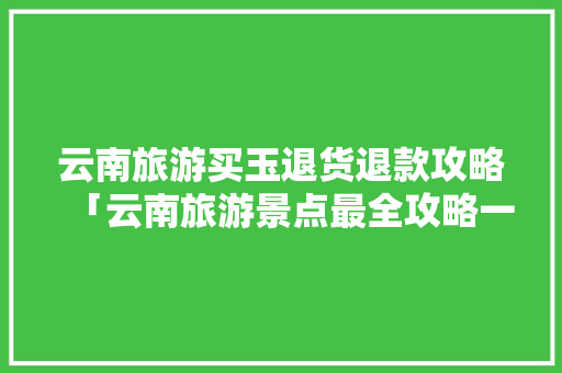 云南旅游买玉退货退款攻略「云南旅游景点最全攻略一日游」 云南旅游买玉退货退款攻略「云南旅游景点最全攻略一日游」 时尚穿搭