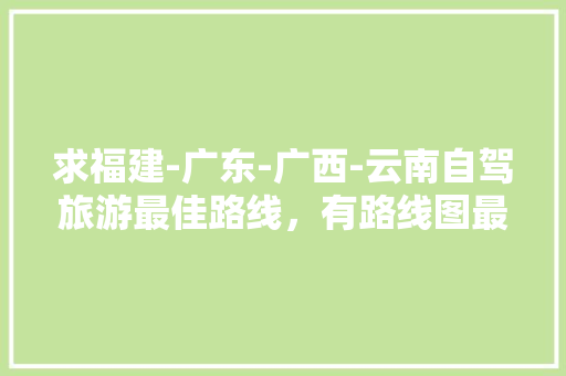求福建-广东-广西-云南自驾旅游最佳路线，有路线图最好「云南旅游自驾攻略泉州路线」 求福建-广东-广西-云南自驾旅游最佳路线，有路线图最好「云南旅游自驾攻略泉州路线」 手机电脑