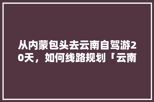 从内蒙包头去云南自驾游20天，如何线路规划「云南旅游攻略详细行程表图片」 从内蒙包头去云南自驾游20天，如何线路规划「云南旅游攻略详细行程表图片」 美食菜谱