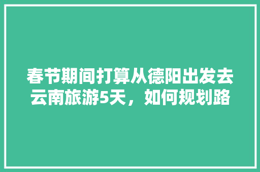 春节期间打算从德阳出发去云南旅游5天，如何规划路线「德阳到云南旅游攻略详细路线」 春节期间打算从德阳出发去云南旅游5天，如何规划路线「德阳到云南旅游攻略详细路线」 时尚穿搭