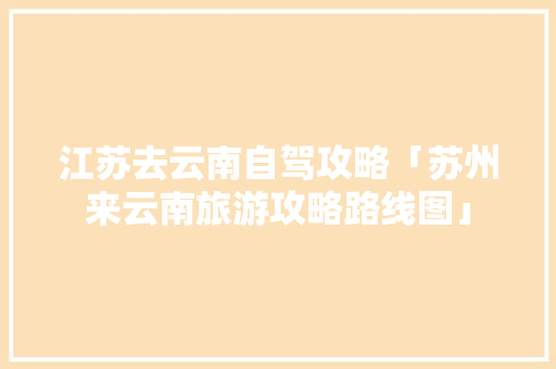 江苏去云南自驾攻略「苏州来云南旅游攻略路线图」 江苏去云南自驾攻略「苏州来云南旅游攻略路线图」 健康母婴