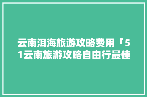 云南洱海旅游攻略费用「51云南旅游攻略自由行最佳路线」 云南洱海旅游攻略费用「51云南旅游攻略自由行最佳路线」 时尚穿搭