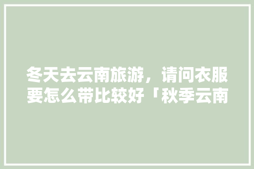 冬天去云南旅游，请问衣服要怎么带比较好「秋季云南旅游穿衣」 冬天去云南旅游，请问衣服要怎么带比较好「秋季云南旅游穿衣」 健康母婴