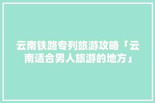云南铁路专列旅游攻略「云南适合男人旅游的地方」 云南铁路专列旅游攻略「云南适合男人旅游的地方」 手机电脑