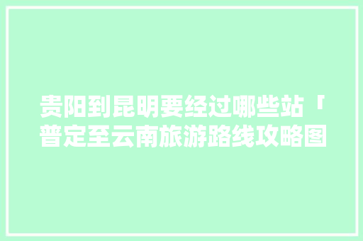 贵阳到昆明要经过哪些站「普定至云南旅游路线攻略图」 贵阳到昆明要经过哪些站「普定至云南旅游路线攻略图」 健康母婴
