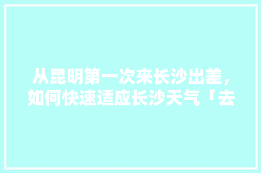 从昆明第一次来长沙出差，如何快速适应长沙天气「去云南旅游回长沙攻略图片」 从昆明第一次来长沙出差，如何快速适应长沙天气「去云南旅游回长沙攻略图片」 汽车常识