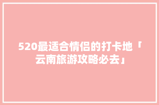 520最适合情侣的打卡地「云南旅游攻略必去」 520最适合情侣的打卡地「云南旅游攻略必去」 健康母婴