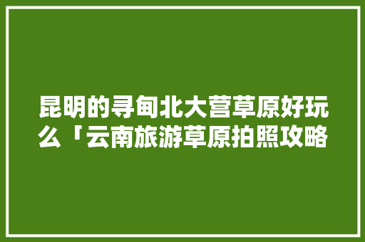 昆明的寻甸北大营草原好玩么「云南旅游草原拍照攻略图」 昆明的寻甸北大营草原好玩么「云南旅游草原拍照攻略图」 时尚穿搭