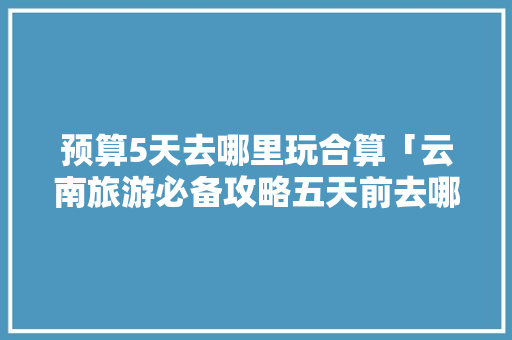 预算5天去哪里玩合算「云南旅游必备攻略五天前去哪里玩」 预算5天去哪里玩合算「云南旅游必备攻略五天前去哪里玩」 时尚穿搭