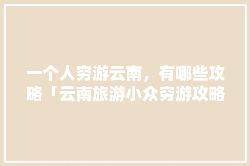 一个人穷游云南，有哪些攻略「云南旅游小众穷游攻略图」 一个人穷游云南，有哪些攻略「云南旅游小众穷游攻略图」 时尚穿搭