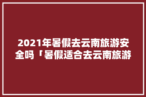 2021年暑假去云南旅游安全吗「暑假适合去云南旅游攻略吗」 2021年暑假去云南旅游安全吗「暑假适合去云南旅游攻略吗」 旅游攻略