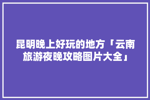 昆明晚上好玩的地方「云南旅游夜晚攻略图片大全」 昆明晚上好玩的地方「云南旅游夜晚攻略图片大全」 时尚穿搭