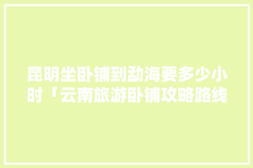昆明坐卧铺到勐海要多少小时「云南旅游卧铺攻略路线图」 昆明坐卧铺到勐海要多少小时「云南旅游卧铺攻略路线图」 旅游攻略