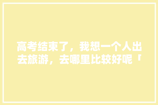 高考结束了，我想一个人出去旅游，去哪里比较好呢「去云南参加高考」 高考结束了，我想一个人出去旅游，去哪里比较好呢「去云南参加高考」 时尚穿搭