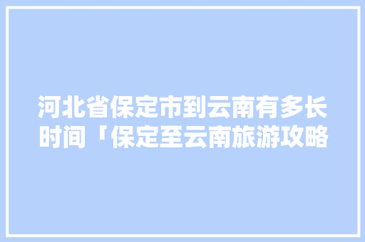 河北省保定市到云南有多长时间「保定至云南旅游攻略路线」 河北省保定市到云南有多长时间「保定至云南旅游攻略路线」 手机电脑