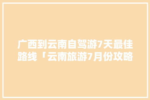 广西到云南自驾游7天最佳路线「云南旅游7月份攻略时间表」 广西到云南自驾游7天最佳路线「云南旅游7月份攻略时间表」 教育法律