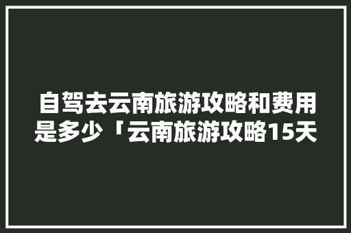 自驾去云南旅游攻略和费用是多少「云南旅游攻略15天免费」 自驾去云南旅游攻略和费用是多少「云南旅游攻略15天免费」 旅游攻略