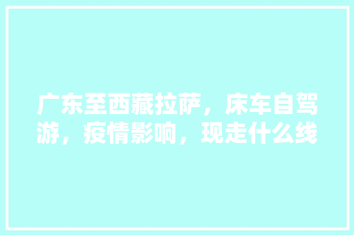 广东至西藏拉萨，床车自驾游，疫情影响，现走什么线路适合「天门去云南旅游攻略路线图」 广东至西藏拉萨，床车自驾游，疫情影响，现走什么线路适合「天门去云南旅游攻略路线图」 手机电脑