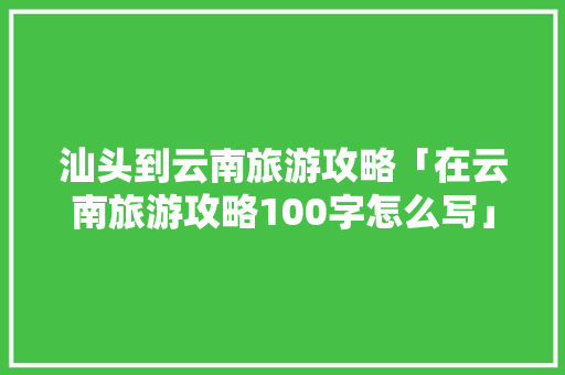 汕头到云南旅游攻略「在云南旅游攻略100字怎么写」 汕头到云南旅游攻略「在云南旅游攻略100字怎么写」 美食菜谱