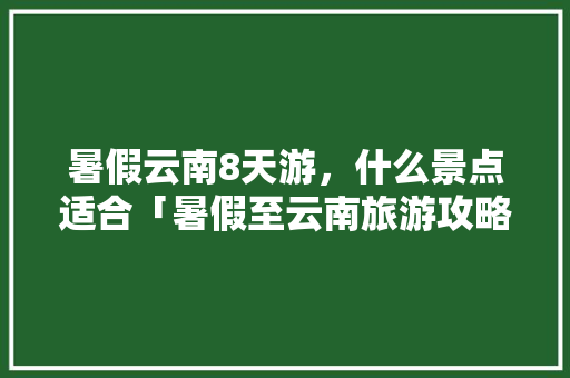 暑假云南8天游，什么景点适合「暑假至云南旅游攻略路线图」 暑假云南8天游，什么景点适合「暑假至云南旅游攻略路线图」 教育法律