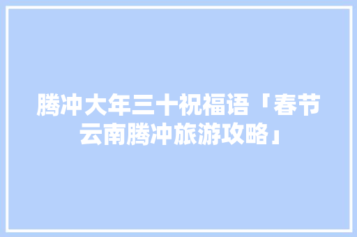 腾冲大年三十祝福语「春节云南腾冲旅游攻略」 腾冲大年三十祝福语「春节云南腾冲旅游攻略」 旅游攻略