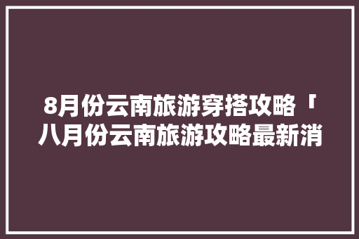8月份云南旅游穿搭攻略「八月份云南旅游攻略最新消息」 8月份云南旅游穿搭攻略「八月份云南旅游攻略最新消息」 教育法律