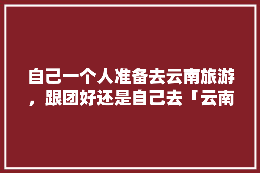 自己一个人准备去云南旅游，跟团好还是自己去「云南旅游要跟团吗」 自己一个人准备去云南旅游，跟团好还是自己去「云南旅游要跟团吗」 旅游攻略