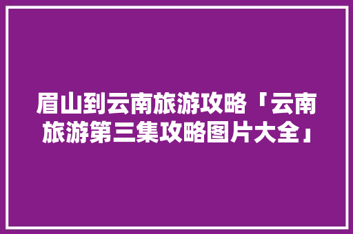 眉山到云南旅游攻略「云南旅游第三集攻略图片大全」 眉山到云南旅游攻略「云南旅游第三集攻略图片大全」 旅游攻略