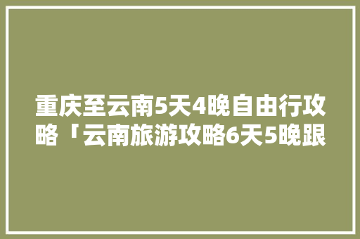 重庆至云南5天4晚自由行攻略「云南旅游攻略6天5晚跟团游」 重庆至云南5天4晚自由行攻略「云南旅游攻略6天5晚跟团游」 教育法律