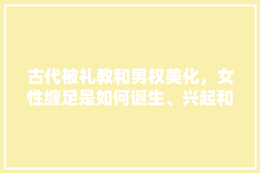 古代被礼教和男权美化，女性缠足是如何诞生、兴起和终结的「云南青庐」 古代被礼教和男权美化，女性缠足是如何诞生、兴起和终结的「云南青庐」 手机电脑