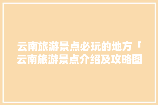 云南旅游景点必玩的地方「云南旅游景点介绍及攻略图片」 云南旅游景点必玩的地方「云南旅游景点介绍及攻略图片」 教育法律