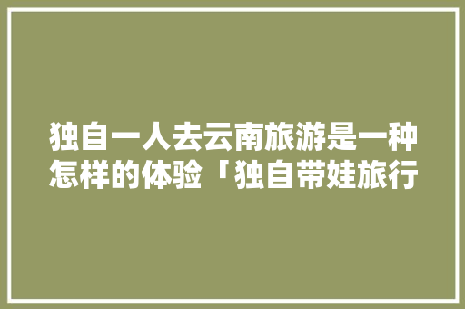 独自一人去云南旅游是一种怎样的体验「独自带娃旅行攻略」 独自一人去云南旅游是一种怎样的体验「独自带娃旅行攻略」 教育法律