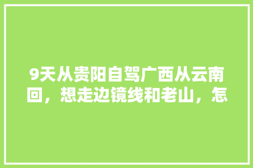 9天从贵阳自驾广西从云南回，想走边镜线和老山，怎么规划，谢谢「云南八天旅游路线」 9天从贵阳自驾广西从云南回，想走边镜线和老山，怎么规划，谢谢「云南八天旅游路线」 旅游攻略
