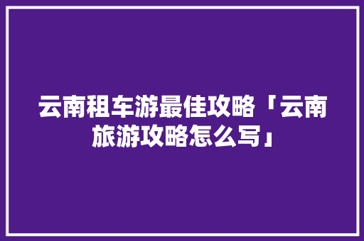 云南租车游最佳攻略「云南旅游攻略怎么写」 云南租车游最佳攻略「云南旅游攻略怎么写」 美食菜谱