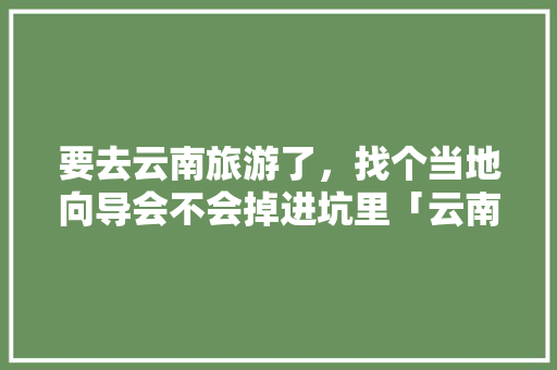 要去云南旅游了，找个当地向导会不会掉进坑里「云南坑爹景点」 要去云南旅游了，找个当地向导会不会掉进坑里「云南坑爹景点」 健康母婴