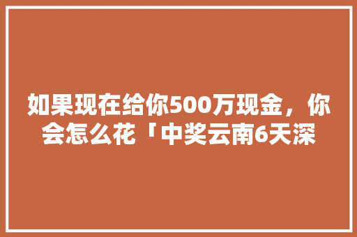 如果现在给你500万现金，你会怎么花「中奖云南6天深度游骗局」 如果现在给你500万现金，你会怎么花「中奖云南6天深度游骗局」 健康母婴